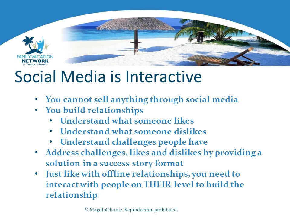 Social Media is Interactive You cannot sell anything through social media You build relationships Understand what someone likes Understand what someone dislikes Understand challenges people have Address challenges, likes and dislikes by providing a solution in a success story format Just like with offline relationships, you need to interact with people on THEIR level to build the relationship © Magolnick 2012.