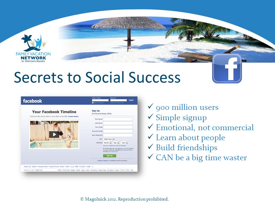 Secrets to Social Success 900 million users Simple signup Emotional, not commercial Learn about people Build friendships CAN be a big time waster © Magolnick 2012.