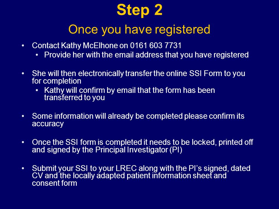 Step 2 Once you have registered Contact Kathy McElhone on Provide her with the  address that you have registered She will then electronically transfer the online SSI Form to you for completion Kathy will confirm by  that the form has been transferred to you Some information will already be completed please confirm its accuracy Once the SSI form is completed it needs to be locked, printed off and signed by the Principal Investigator (PI) Submit your SSI to your LREC along with the PI’s signed, dated CV and the locally adapted patient information sheet and consent form