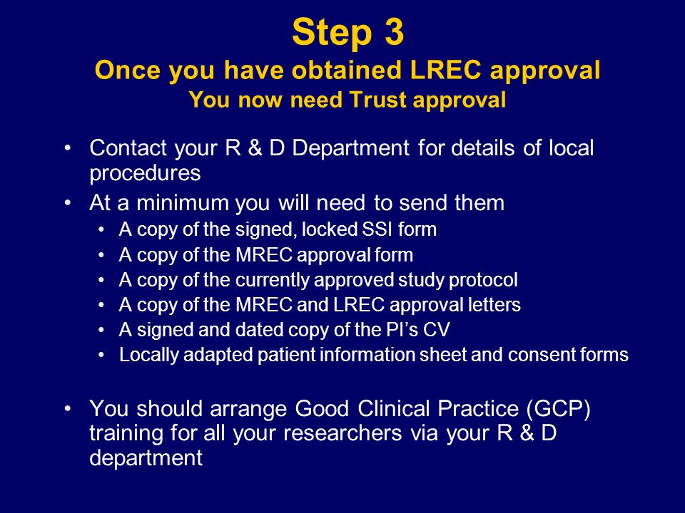 Step 3 Once you have obtained LREC approval You now need Trust approval Contact your R & D Department for details of local procedures At a minimum you will need to send them A copy of the signed, locked SSI form A copy of the MREC approval form A copy of the currently approved study protocol A copy of the MREC and LREC approval letters A signed and dated copy of the PI’s CV Locally adapted patient information sheet and consent forms You should arrange Good Clinical Practice (GCP) training for all your researchers via your R & D department