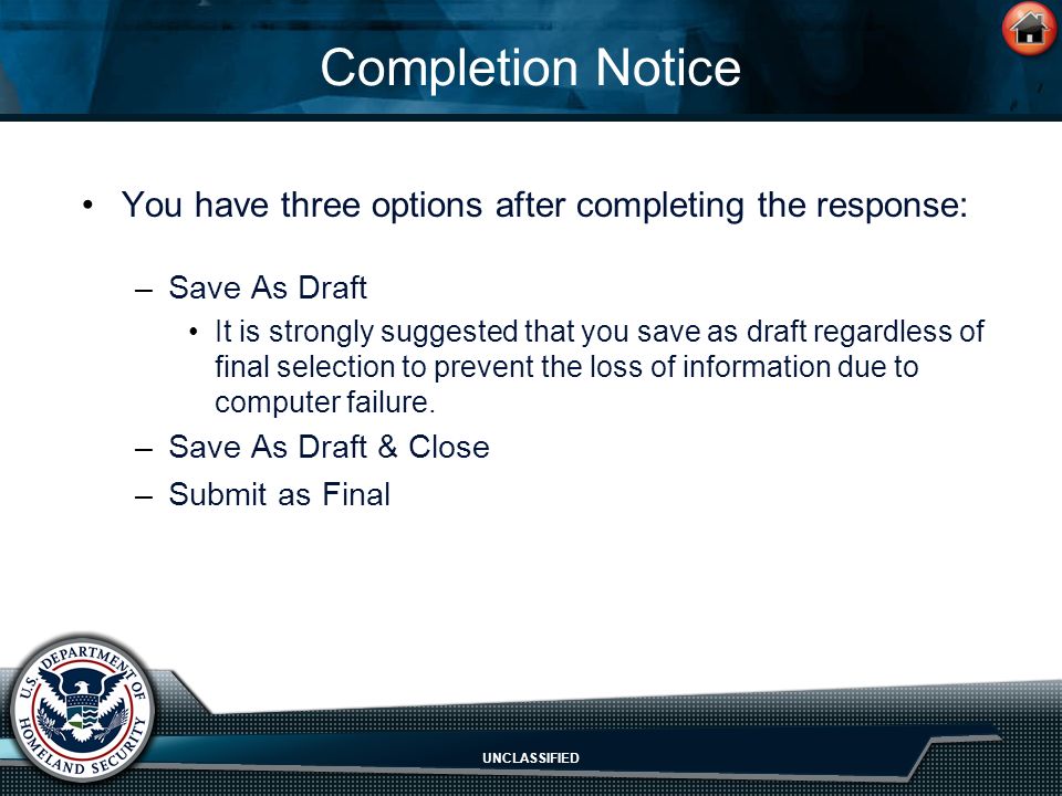 UNCLASSIFIED Completion Notice You have three options after completing the response: –Save As Draft It is strongly suggested that you save as draft regardless of final selection to prevent the loss of information due to computer failure.