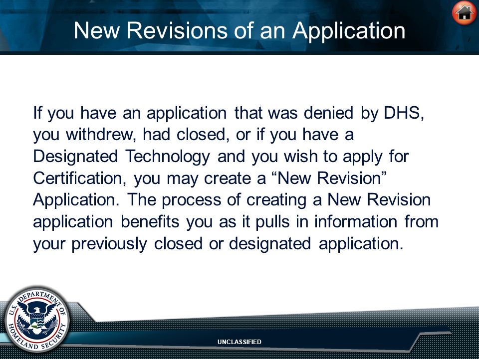 UNCLASSIFIED New Revisions of an Application If you have an application that was denied by DHS, you withdrew, had closed, or if you have a Designated Technology and you wish to apply for Certification, you may create a New Revision Application.