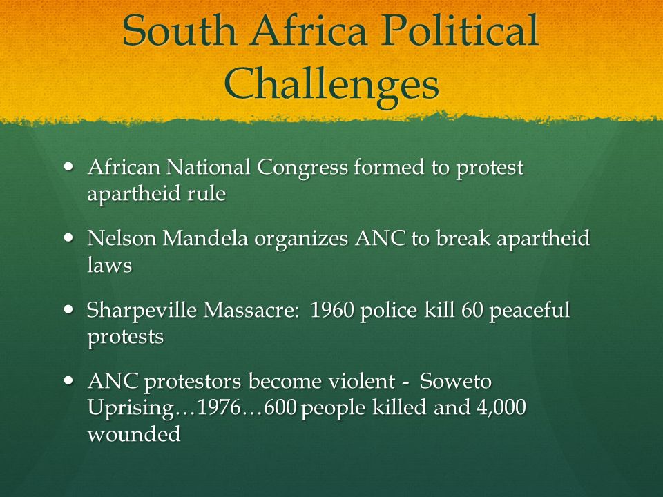 South Africa Political Challenges African National Congress formed to protest apartheid rule African National Congress formed to protest apartheid rule Nelson Mandela organizes ANC to break apartheid laws Nelson Mandela organizes ANC to break apartheid laws Sharpeville Massacre: 1960 police kill 60 peaceful protests Sharpeville Massacre: 1960 police kill 60 peaceful protests ANC protestors become violent - Soweto Uprising…1976…600 people killed and 4,000 wounded ANC protestors become violent - Soweto Uprising…1976…600 people killed and 4,000 wounded