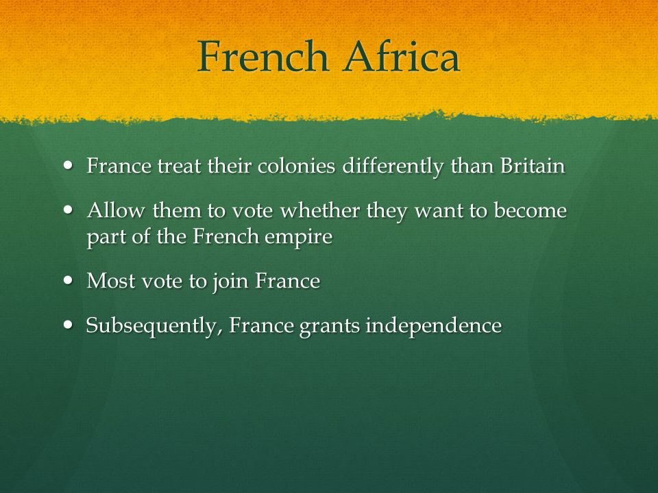 French Africa France treat their colonies differently than Britain France treat their colonies differently than Britain Allow them to vote whether they want to become part of the French empire Allow them to vote whether they want to become part of the French empire Most vote to join France Most vote to join France Subsequently, France grants independence Subsequently, France grants independence