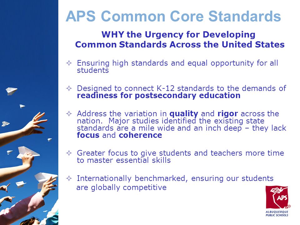 APS Common Core Standards WHY the Urgency for Developing Common Standards Across the United States  Ensuring high standards and equal opportunity for all students  Designed to connect K-12 standards to the demands of readiness for postsecondary education  Address the variation in quality and rigor across the nation.