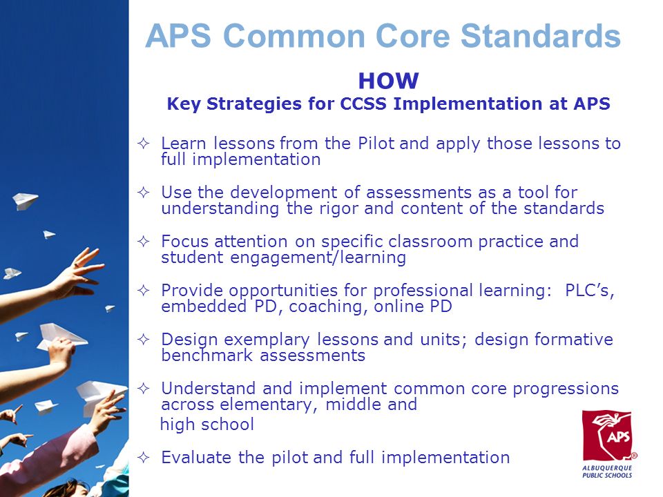 APS Common Core Standards HOW Key Strategies for CCSS Implementation at APS  Learn lessons from the Pilot and apply those lessons to full implementation  Use the development of assessments as a tool for understanding the rigor and content of the standards  Focus attention on specific classroom practice and student engagement/learning  Provide opportunities for professional learning: PLC’s, embedded PD, coaching, online PD  Design exemplary lessons and units; design formative benchmark assessments  Understand and implement common core progressions across elementary, middle and high school  Evaluate the pilot and full implementation