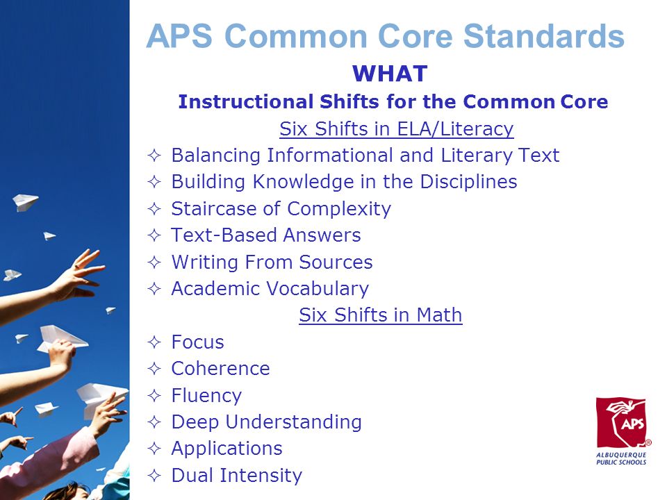 APS Common Core Standards WHAT Instructional Shifts for the Common Core Six Shifts in ELA/Literacy  Balancing Informational and Literary Text  Building Knowledge in the Disciplines  Staircase of Complexity  Text-Based Answers  Writing From Sources  Academic Vocabulary Six Shifts in Math  Focus  Coherence  Fluency  Deep Understanding  Applications  Dual Intensity