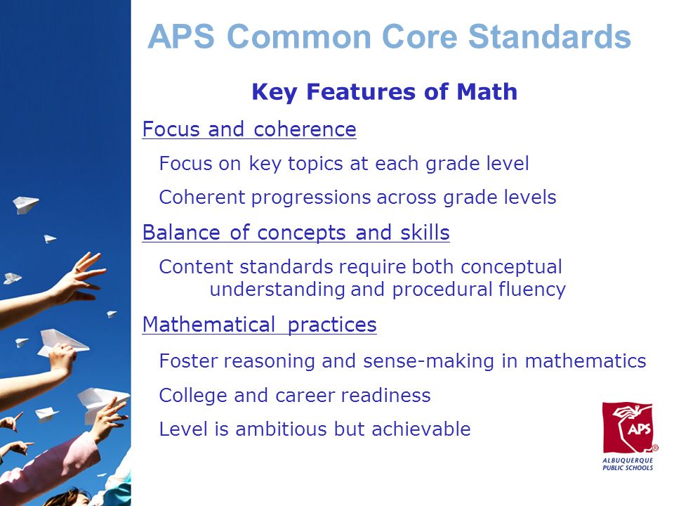 APS Common Core Standards Key Features of Math Focus and coherence Focus on key topics at each grade level Coherent progressions across grade levels Balance of concepts and skills Content standards require both conceptual understanding and procedural fluency Mathematical practices Foster reasoning and sense-making in mathematics College and career readiness Level is ambitious but achievable