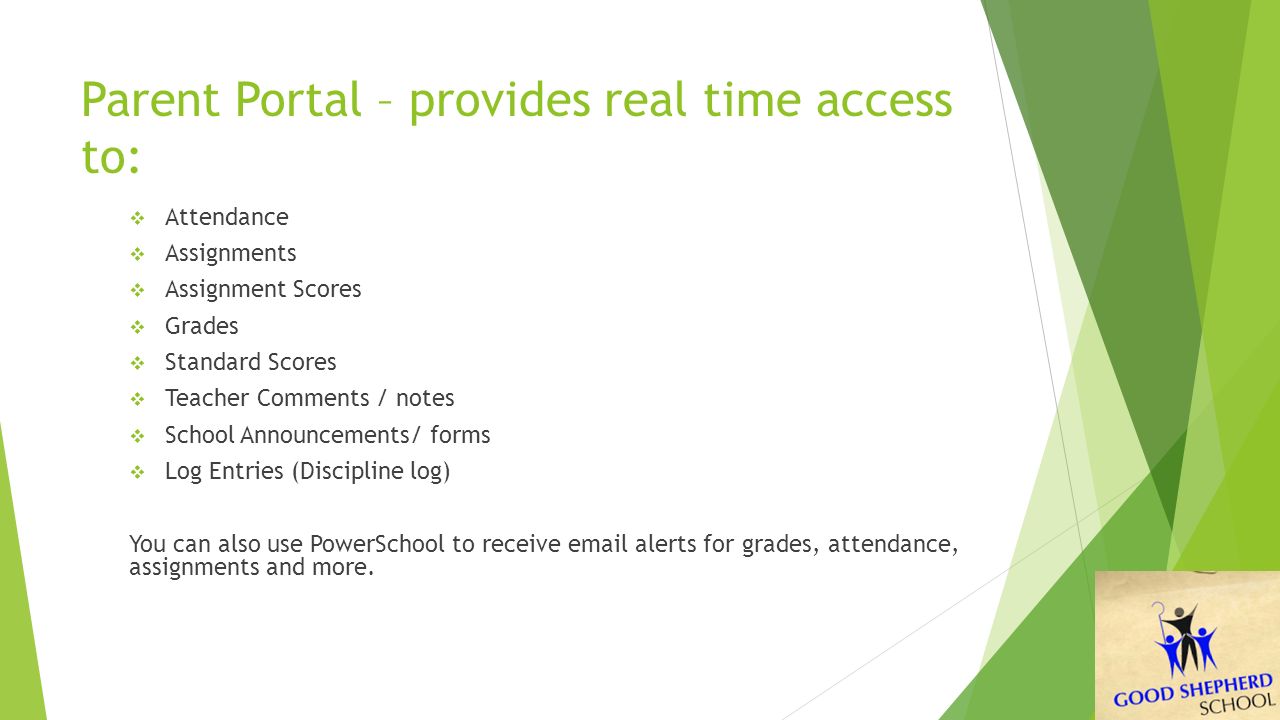 Parent Portal – provides real time access to:  Attendance  Assignments  Assignment Scores  Grades  Standard Scores  Teacher Comments / notes  School Announcements/ forms  Log Entries (Discipline log) You can also use PowerSchool to receive  alerts for grades, attendance, assignments and more.