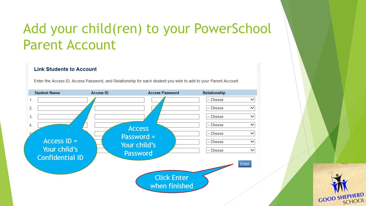 Add your child(ren) to your PowerSchool Parent Account Access ID = Your child’s Confidential ID Access Password = Your child’s Password Click Enter when finished