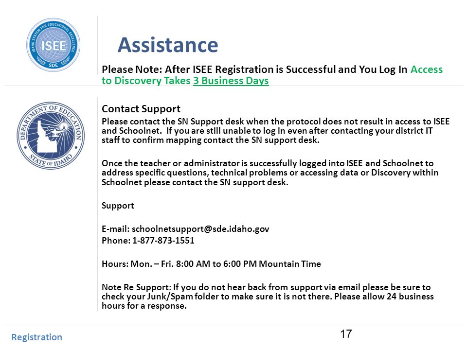 Idaho Instructional Management System Assistance Please Note: After ISEE Registration is Successful and You Log In Access to Discovery Takes 3 Business Days Contact Support Please contact the SN Support desk when the protocol does not result in access to ISEE and Schoolnet.