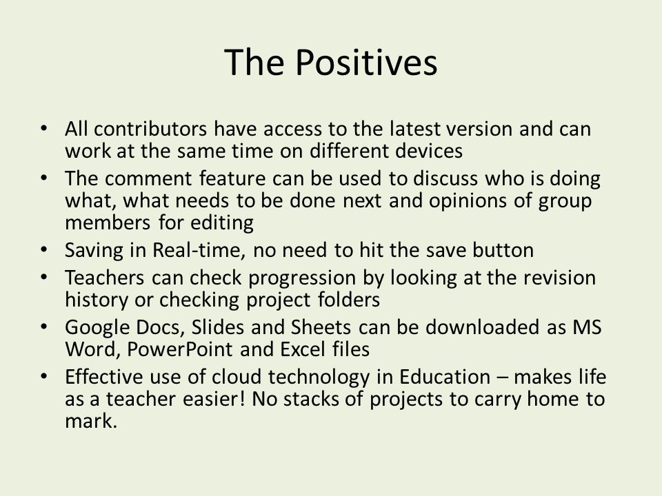 The Positives All contributors have access to the latest version and can work at the same time on different devices The comment feature can be used to discuss who is doing what, what needs to be done next and opinions of group members for editing Saving in Real-time, no need to hit the save button Teachers can check progression by looking at the revision history or checking project folders Google Docs, Slides and Sheets can be downloaded as MS Word, PowerPoint and Excel files Effective use of cloud technology in Education – makes life as a teacher easier.