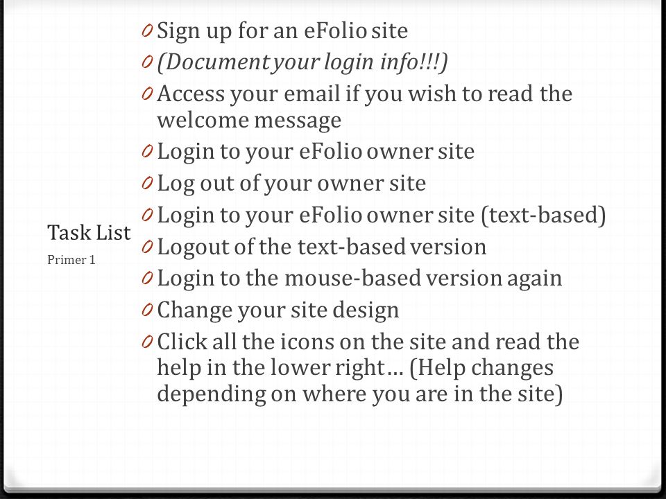 Task List 0 Sign up for an eFolio site 0 (Document your login info!!!) 0 Access your  if you wish to read the welcome message 0 Login to your eFolio owner site 0 Log out of your owner site 0 Login to your eFolio owner site (text-based) 0 Logout of the text-based version 0 Login to the mouse-based version again 0 Change your site design 0 Click all the icons on the site and read the help in the lower right… (Help changes depending on where you are in the site) Primer 1
