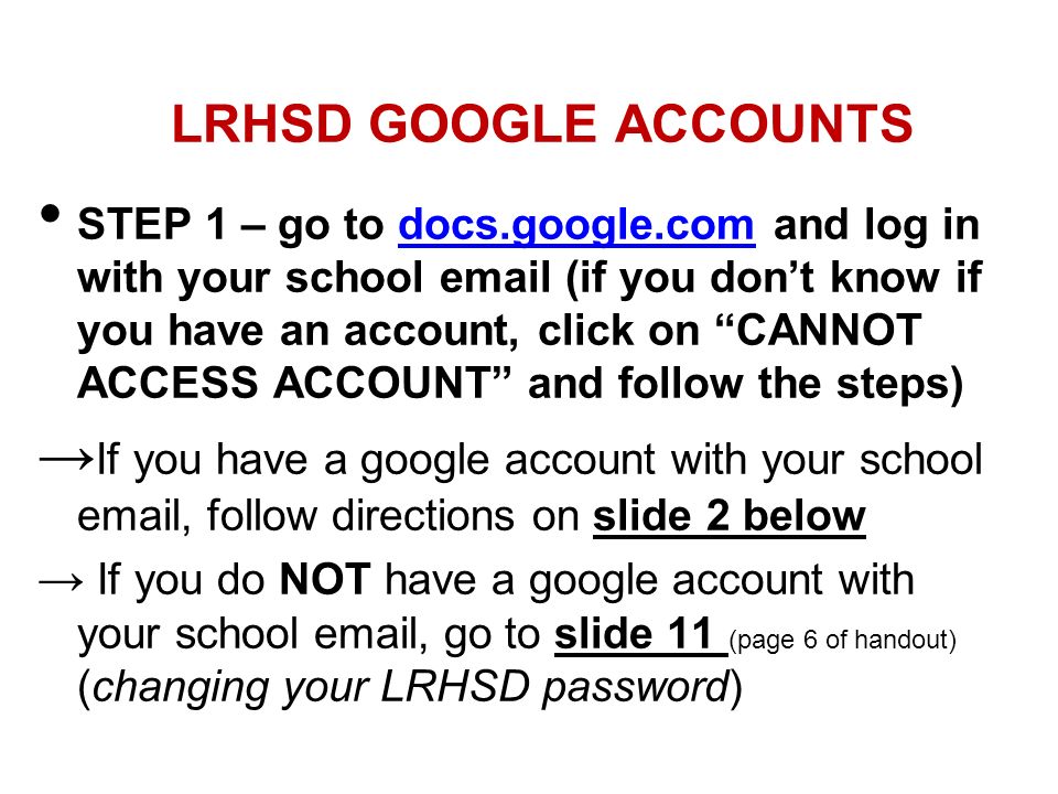 LRHSD GOOGLE ACCOUNTS STEP 1 – go to docs.google.com and log in with your school  (if you don’t know if you have an account, click on CANNOT ACCESS ACCOUNT and follow the steps) → If you have a google account with your school  , follow directions on slide 2 below → If you do NOT have a google account with your school  , go to slide 11 (page 6 of handout) (changing your LRHSD password)
