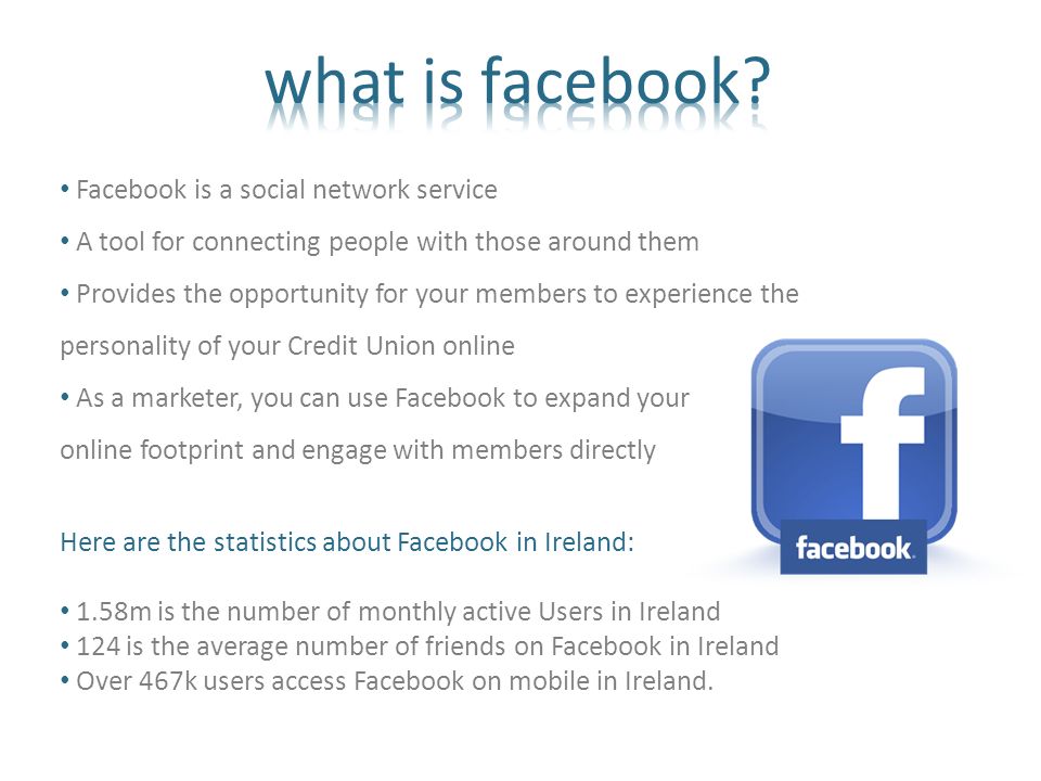 Facebook is a social network service A tool for connecting people with those around them Provides the opportunity for your members to experience the personality of your Credit Union online As a marketer, you can use Facebook to expand your online footprint and engage with members directly Here are the statistics about Facebook in Ireland: 1.58m is the number of monthly active Users in Ireland 124 is the average number of friends on Facebook in Ireland Over 467k users access Facebook on mobile in Ireland.