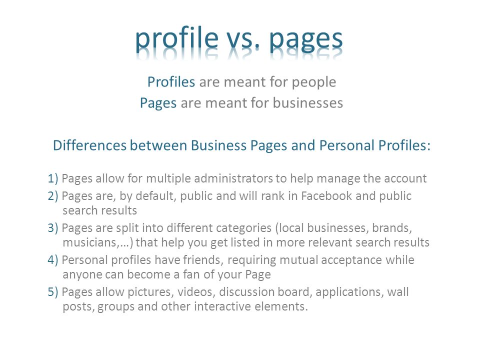 Profiles are meant for people Pages are meant for businesses Differences between Business Pages and Personal Profiles: 1) Pages allow for multiple administrators to help manage the account 2) Pages are, by default, public and will rank in Facebook and public search results 3) Pages are split into different categories (local businesses, brands, musicians,…) that help you get listed in more relevant search results 4) Personal profiles have friends, requiring mutual acceptance while anyone can become a fan of your Page 5) Pages allow pictures, videos, discussion board, applications, wall posts, groups and other interactive elements.