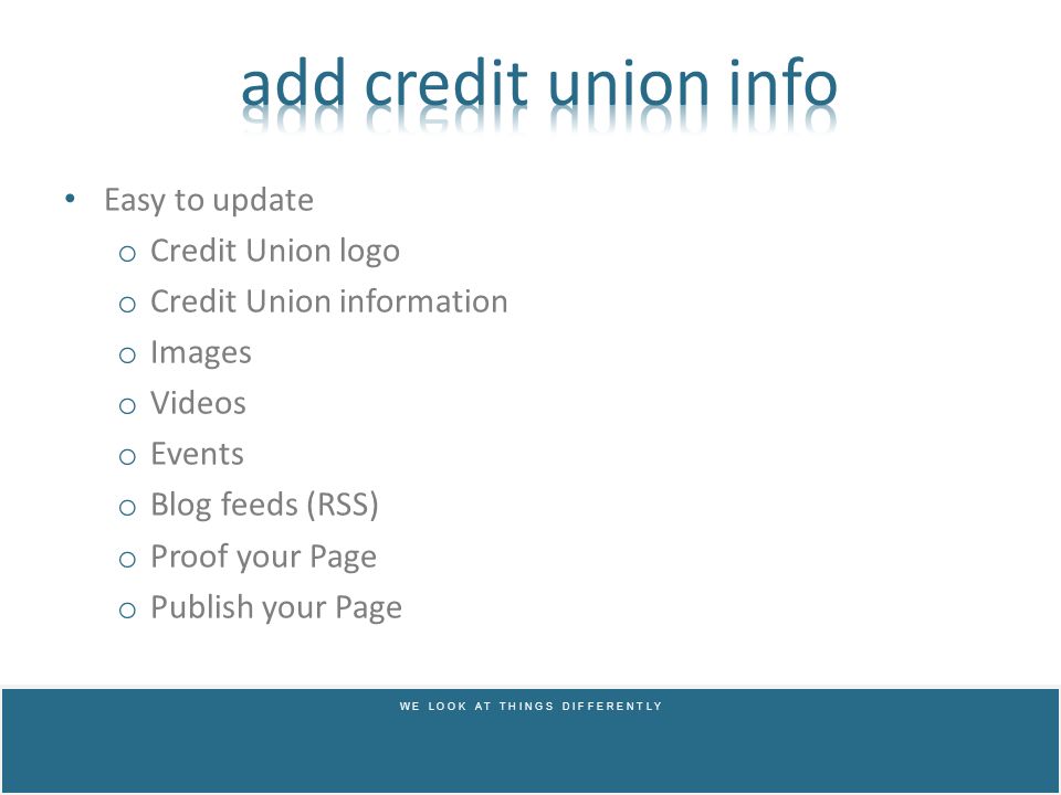 Easy to update o Credit Union logo o Credit Union information o Images o Videos o Events o Blog feeds (RSS) o Proof your Page o Publish your Page W E L O O K A T T H I N G S D I F F E R E N T L Y
