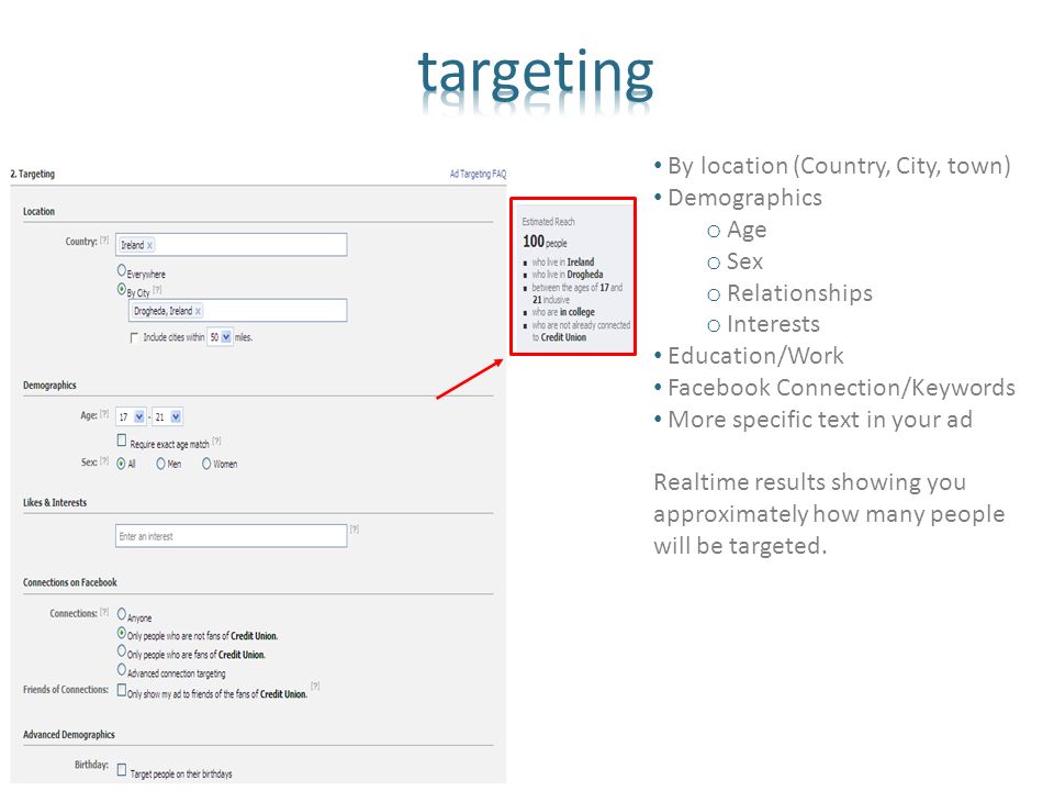 By location (Country, City, town) Demographics o Age o Sex o Relationships o Interests Education/Work Facebook Connection/Keywords More specific text in your ad Realtime results showing you approximately how many people will be targeted.