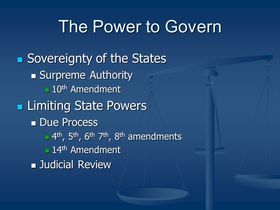 The Power to Govern Sovereignty of the States Sovereignty of the States Surpreme Authority Surpreme Authority 10 th Amendment 10 th Amendment Limiting State Powers Limiting State Powers Due Process Due Process 4 th, 5 th, 6 th 7 th, 8 th amendments 4 th, 5 th, 6 th 7 th, 8 th amendments 14 th Amendment 14 th Amendment Judicial Review Judicial Review