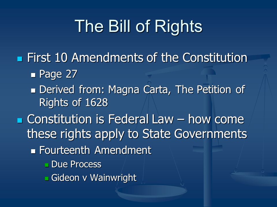 The Bill of Rights First 10 Amendments of the Constitution First 10 Amendments of the Constitution Page 27 Page 27 Derived from: Magna Carta, The Petition of Rights of 1628 Derived from: Magna Carta, The Petition of Rights of 1628 Constitution is Federal Law – how come these rights apply to State Governments Constitution is Federal Law – how come these rights apply to State Governments Fourteenth Amendment Fourteenth Amendment Due Process Due Process Gideon v Wainwright Gideon v Wainwright