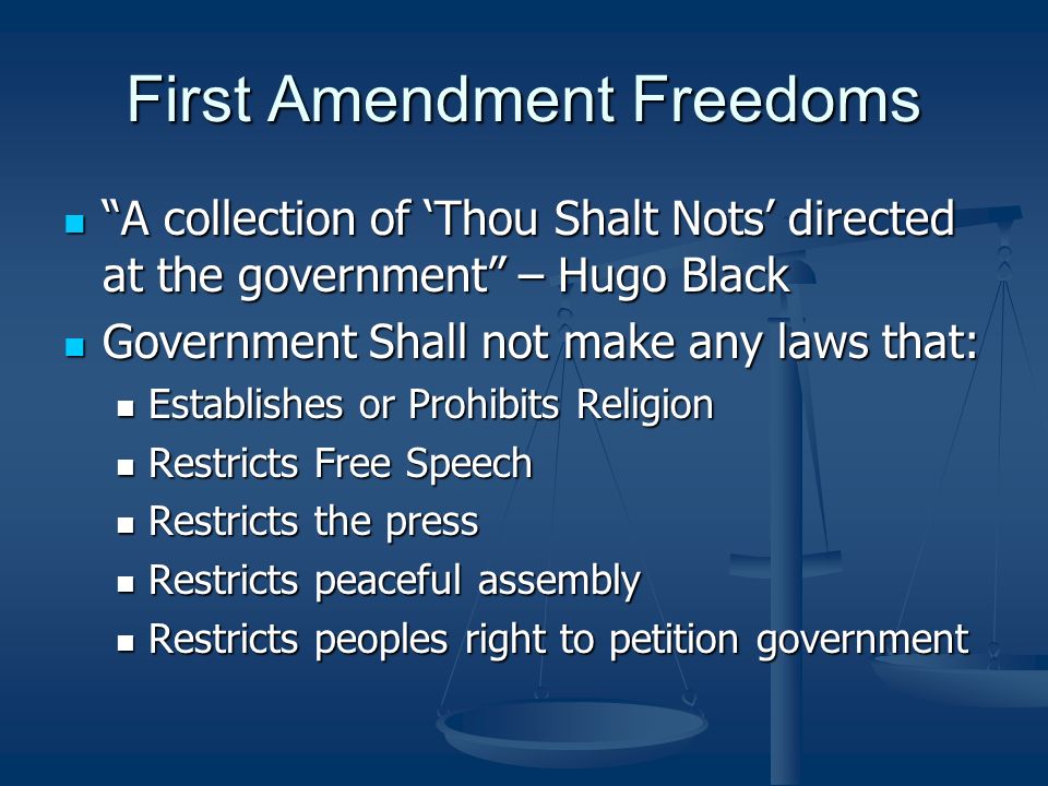 First Amendment Freedoms A collection of ‘Thou Shalt Nots’ directed at the government – Hugo Black A collection of ‘Thou Shalt Nots’ directed at the government – Hugo Black Government Shall not make any laws that: Government Shall not make any laws that: Establishes or Prohibits Religion Establishes or Prohibits Religion Restricts Free Speech Restricts Free Speech Restricts the press Restricts the press Restricts peaceful assembly Restricts peaceful assembly Restricts peoples right to petition government Restricts peoples right to petition government