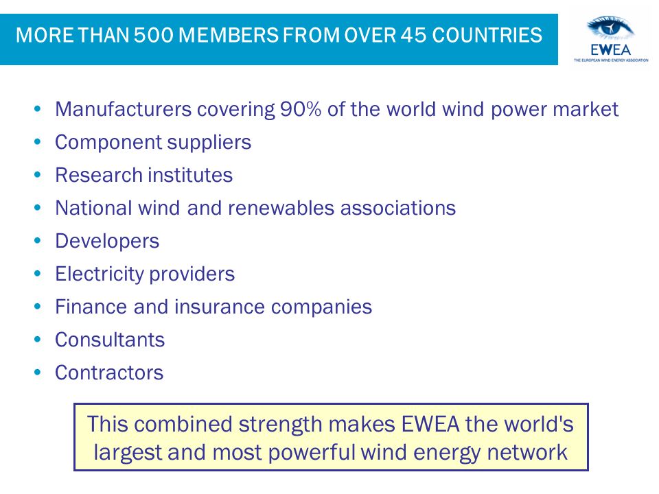 MORE THAN 500 MEMBERS FROM OVER 45 COUNTRIES Manufacturers covering 90% of the world wind power market Component suppliers Research institutes National wind and renewables associations Developers Electricity providers Finance and insurance companies Consultants Contractors This combined strength makes EWEA the world s largest and most powerful wind energy network