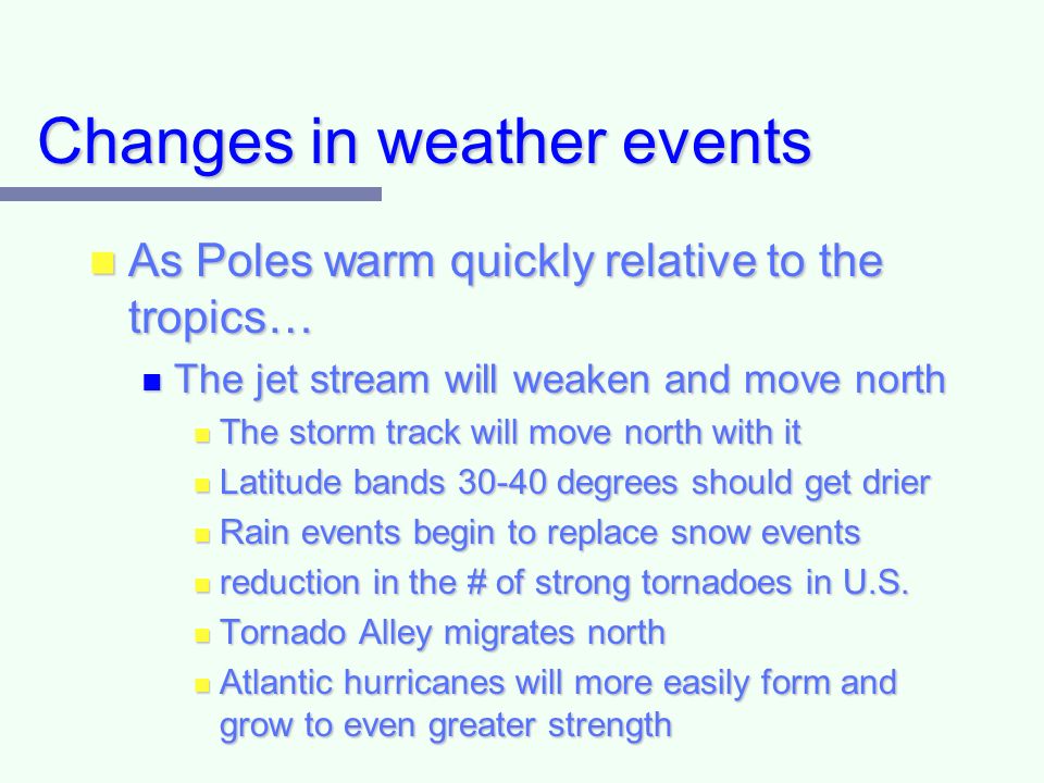 Changes in weather events As Poles warm quickly relative to the tropics… As Poles warm quickly relative to the tropics… The jet stream will weaken and move north The jet stream will weaken and move north The storm track will move north with it The storm track will move north with it Latitude bands degrees should get drier Latitude bands degrees should get drier Rain events begin to replace snow events Rain events begin to replace snow events reduction in the # of strong tornadoes in U.S.