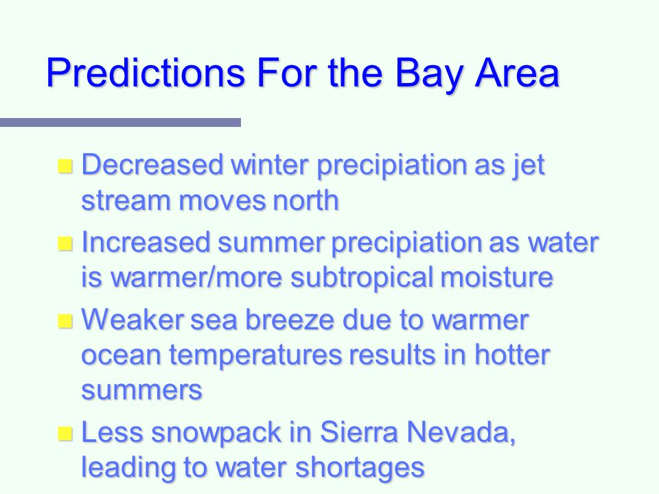 Predictions For the Bay Area Decreased winter precipiation as jet stream moves north Decreased winter precipiation as jet stream moves north Increased summer precipiation as water is warmer/more subtropical moisture Increased summer precipiation as water is warmer/more subtropical moisture Weaker sea breeze due to warmer ocean temperatures results in hotter summers Weaker sea breeze due to warmer ocean temperatures results in hotter summers Less snowpack in Sierra Nevada, leading to water shortages Less snowpack in Sierra Nevada, leading to water shortages