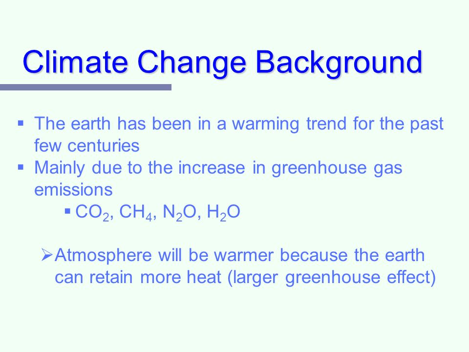 Climate Change Background   The earth has been in a warming trend for the past few centuries   Mainly due to the increase in greenhouse gas emissions   CO 2, CH 4, N 2 O, H 2 O   Atmosphere will be warmer because the earth can retain more heat (larger greenhouse effect)