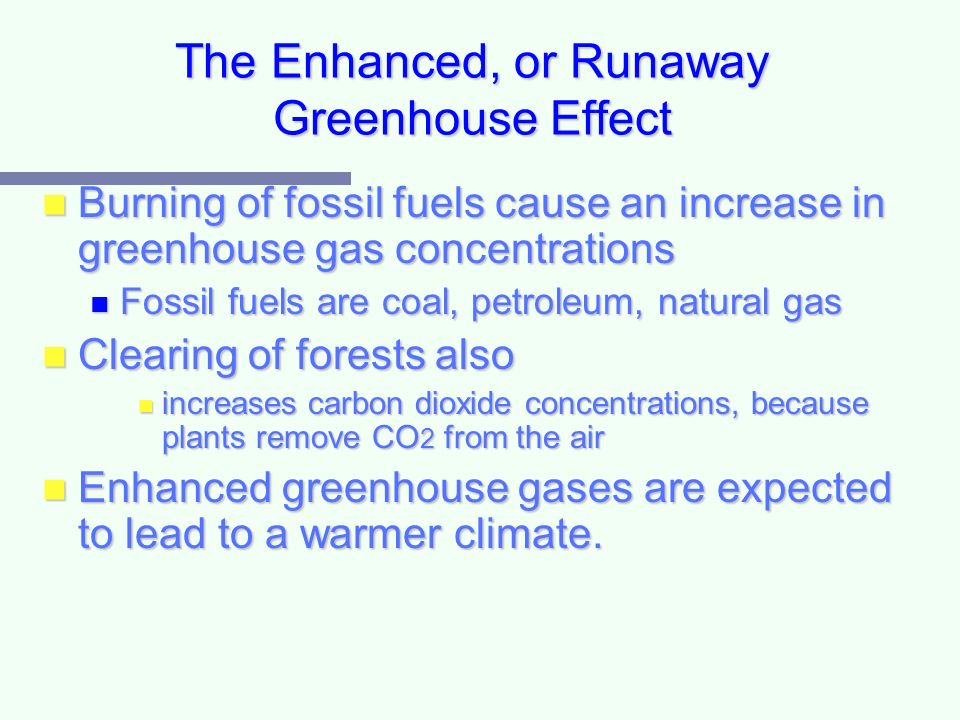 The Enhanced, or Runaway Greenhouse Effect Burning of fossil fuels cause an increase in greenhouse gas concentrations Burning of fossil fuels cause an increase in greenhouse gas concentrations Fossil fuels are coal, petroleum, natural gas Fossil fuels are coal, petroleum, natural gas Clearing of forests also Clearing of forests also increases carbon dioxide concentrations, because plants remove CO 2 from the air increases carbon dioxide concentrations, because plants remove CO 2 from the air Enhanced greenhouse gases are expected to lead to a warmer climate.