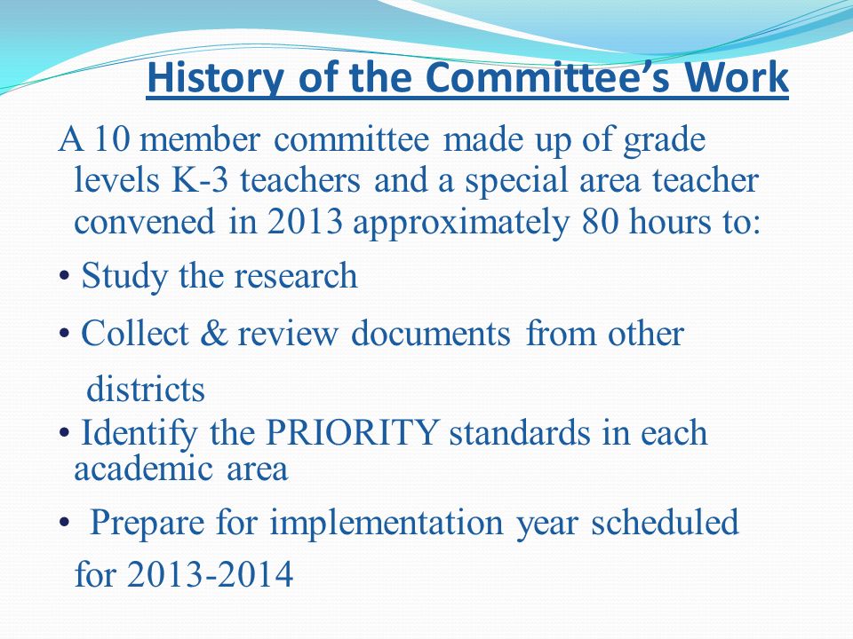 History of the Committee’s Work A 10 member committee made up of grade levels K-3 teachers and a special area teacher convened in 2013 approximately 80 hours to: Study the research Collect & review documents from other districts Identify the PRIORITY standards in each academic area Prepare for implementation year scheduled for