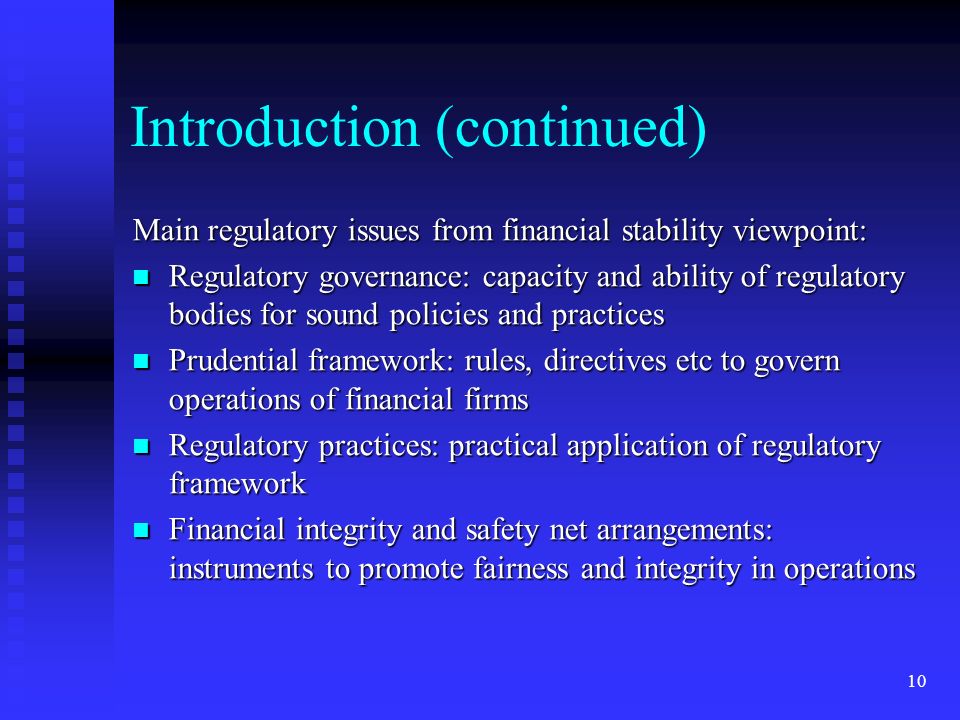 10 Introduction (continued) Main regulatory issues from financial stability viewpoint: Regulatory governance: capacity and ability of regulatory bodies for sound policies and practices Regulatory governance: capacity and ability of regulatory bodies for sound policies and practices Prudential framework: rules, directives etc to govern operations of financial firms Prudential framework: rules, directives etc to govern operations of financial firms Regulatory practices: practical application of regulatory framework Regulatory practices: practical application of regulatory framework Financial integrity and safety net arrangements: instruments to promote fairness and integrity in operations Financial integrity and safety net arrangements: instruments to promote fairness and integrity in operations