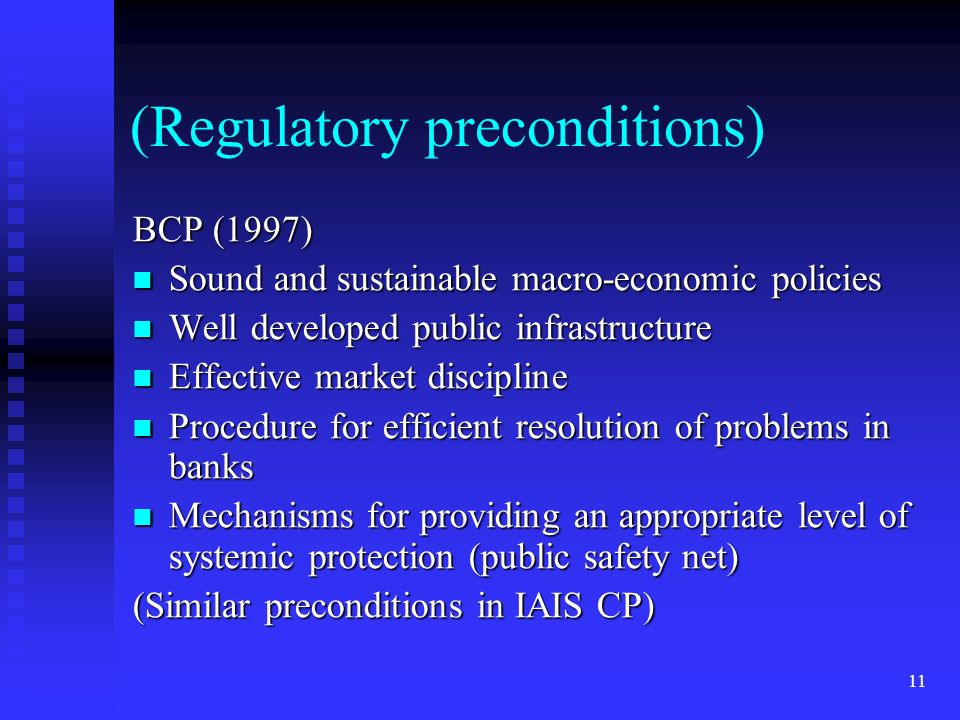 11 (Regulatory preconditions) BCP (1997) Sound and sustainable macro-economic policies Sound and sustainable macro-economic policies Well developed public infrastructure Well developed public infrastructure Effective market discipline Effective market discipline Procedure for efficient resolution of problems in banks Procedure for efficient resolution of problems in banks Mechanisms for providing an appropriate level of systemic protection (public safety net) Mechanisms for providing an appropriate level of systemic protection (public safety net) (Similar preconditions in IAIS CP)