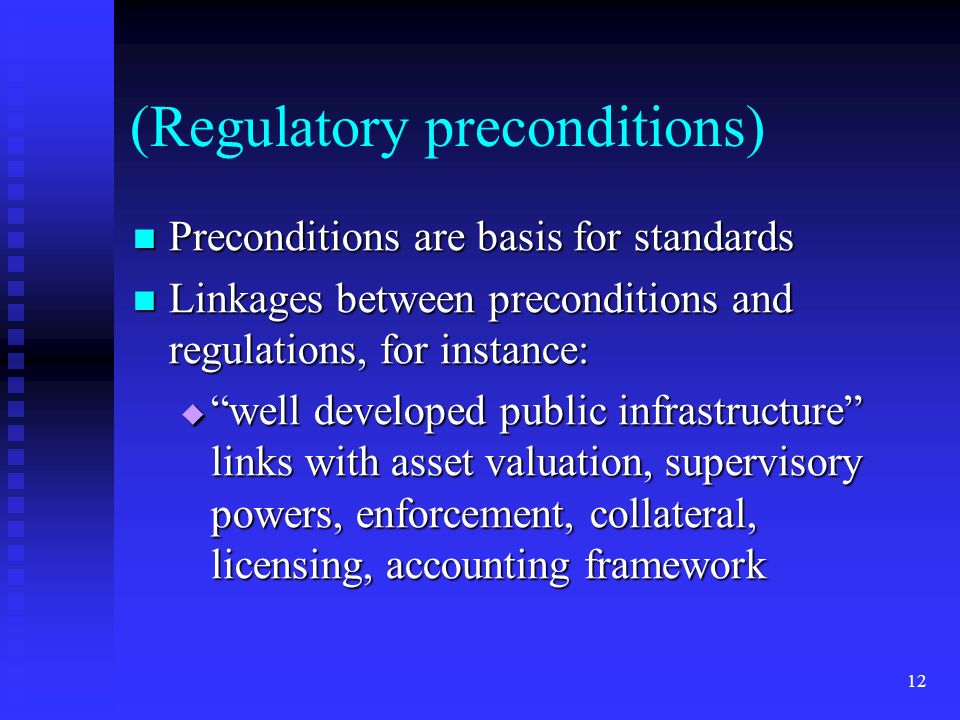 12 (Regulatory preconditions) Preconditions are basis for standards Preconditions are basis for standards Linkages between preconditions and regulations, for instance: Linkages between preconditions and regulations, for instance:  well developed public infrastructure links with asset valuation, supervisory powers, enforcement, collateral, licensing, accounting framework