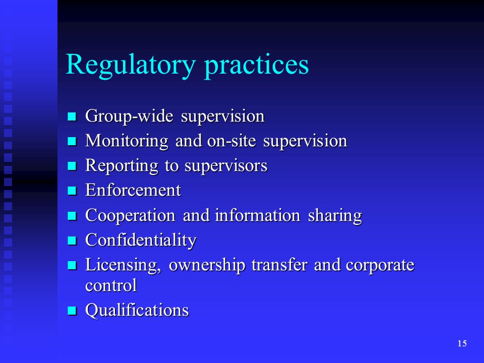 15 Regulatory practices Group-wide supervision Group-wide supervision Monitoring and on-site supervision Monitoring and on-site supervision Reporting to supervisors Reporting to supervisors Enforcement Enforcement Cooperation and information sharing Cooperation and information sharing Confidentiality Confidentiality Licensing, ownership transfer and corporate control Licensing, ownership transfer and corporate control Qualifications Qualifications