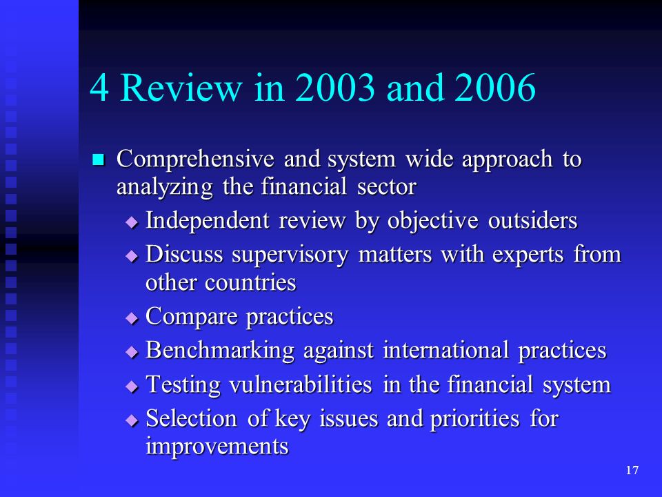 17 4 Review in 2003 and 2006 Comprehensive and system wide approach to analyzing the financial sector Comprehensive and system wide approach to analyzing the financial sector  Independent review by objective outsiders  Discuss supervisory matters with experts from other countries  Compare practices  Benchmarking against international practices  Testing vulnerabilities in the financial system  Selection of key issues and priorities for improvements
