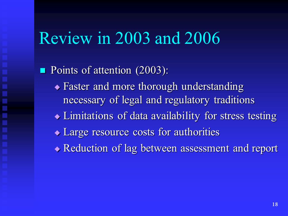 18 Review in 2003 and 2006 Points of attention (2003): Points of attention (2003):  Faster and more thorough understanding necessary of legal and regulatory traditions  Limitations of data availability for stress testing  Large resource costs for authorities  Reduction of lag between assessment and report