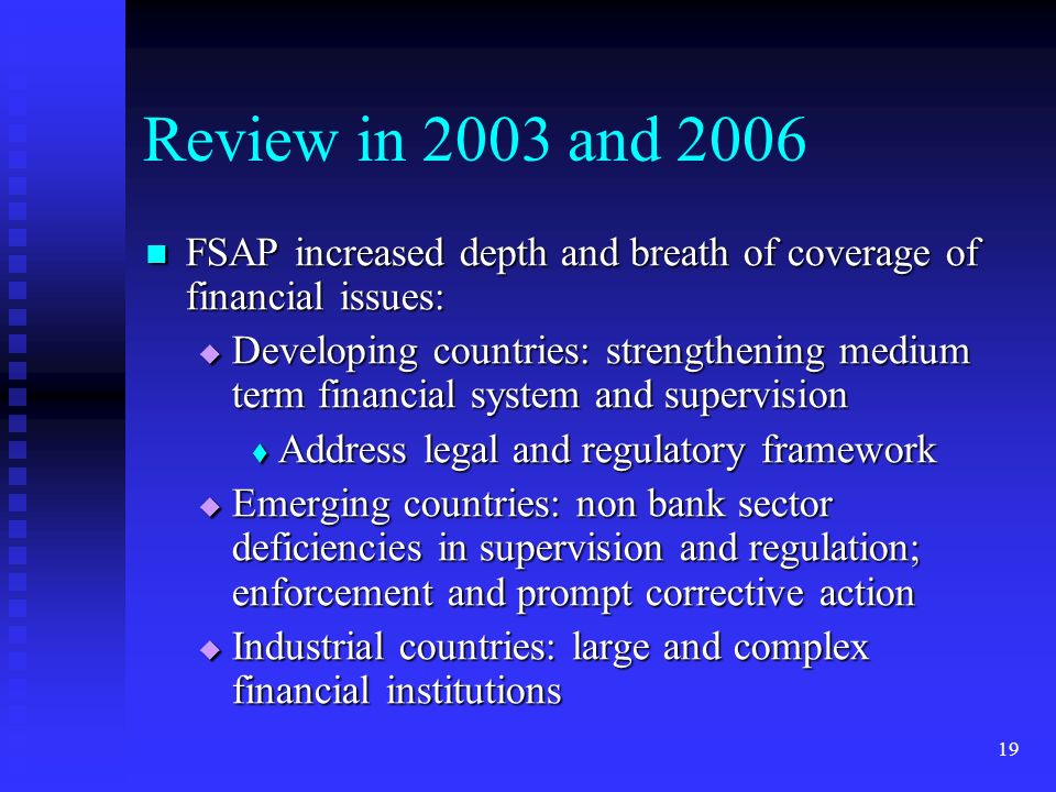 19 Review in 2003 and 2006 FSAP increased depth and breath of coverage of financial issues: FSAP increased depth and breath of coverage of financial issues:  Developing countries: strengthening medium term financial system and supervision  Address legal and regulatory framework  Emerging countries: non bank sector deficiencies in supervision and regulation; enforcement and prompt corrective action  Industrial countries: large and complex financial institutions