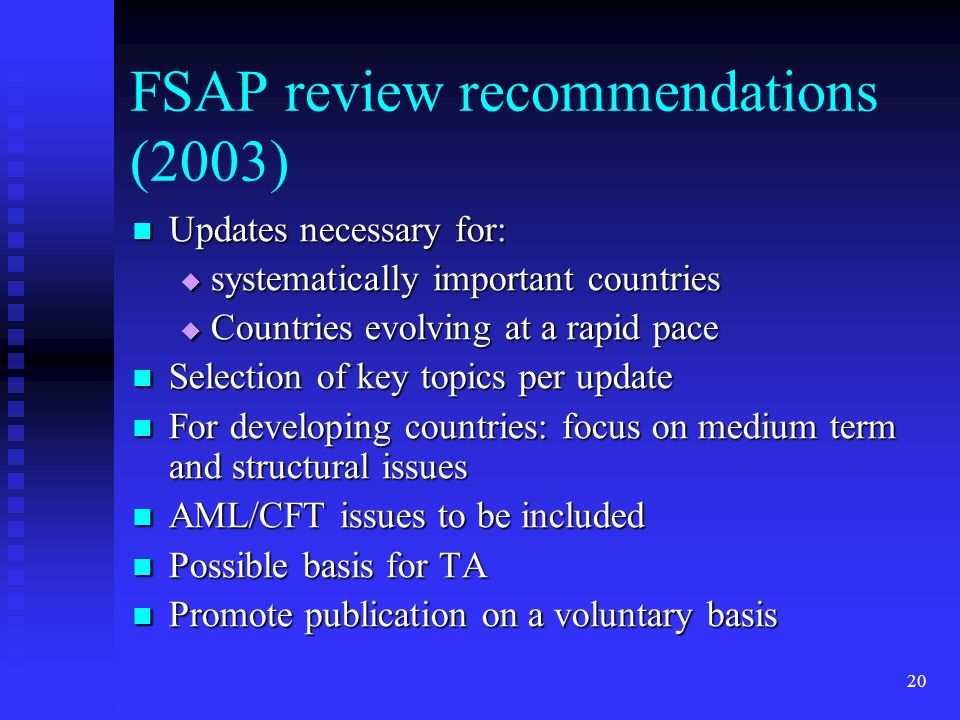 20 FSAP review recommendations (2003) Updates necessary for: Updates necessary for:  systematically important countries  Countries evolving at a rapid pace Selection of key topics per update Selection of key topics per update For developing countries: focus on medium term and structural issues For developing countries: focus on medium term and structural issues AML/CFT issues to be included AML/CFT issues to be included Possible basis for TA Possible basis for TA Promote publication on a voluntary basis Promote publication on a voluntary basis