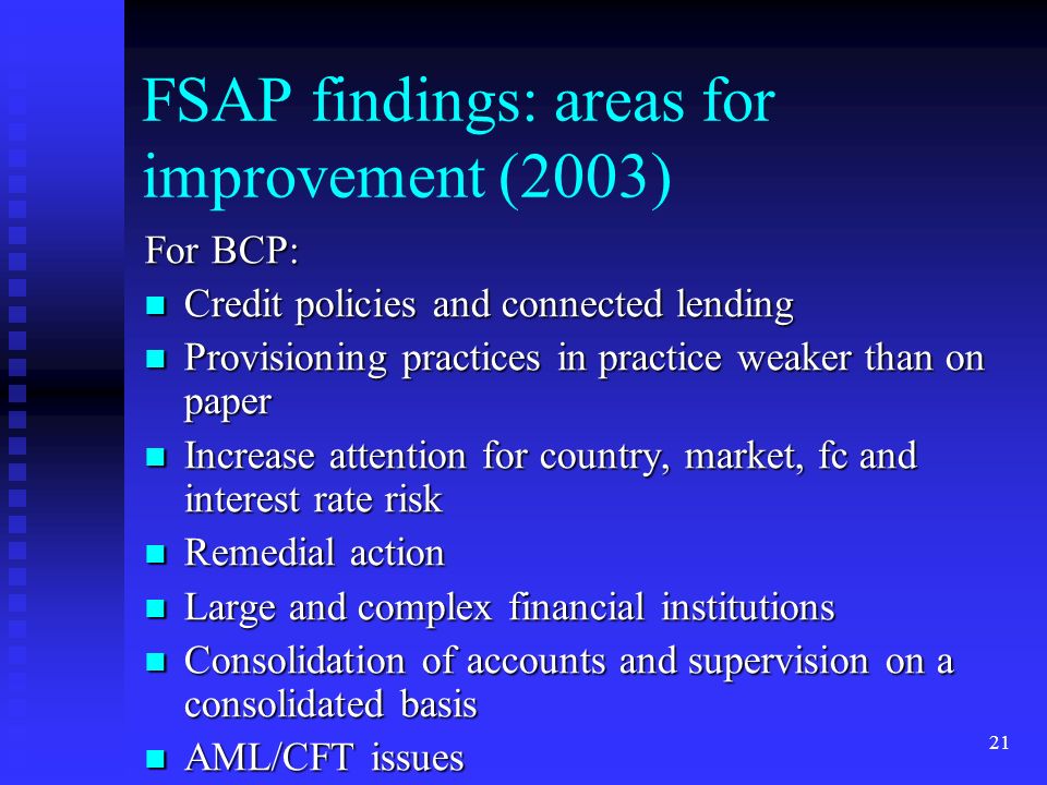 21 FSAP findings: areas for improvement (2003) For BCP: Credit policies and connected lending Credit policies and connected lending Provisioning practices in practice weaker than on paper Provisioning practices in practice weaker than on paper Increase attention for country, market, fc and interest rate risk Increase attention for country, market, fc and interest rate risk Remedial action Remedial action Large and complex financial institutions Large and complex financial institutions Consolidation of accounts and supervision on a consolidated basis Consolidation of accounts and supervision on a consolidated basis AML/CFT issues AML/CFT issues