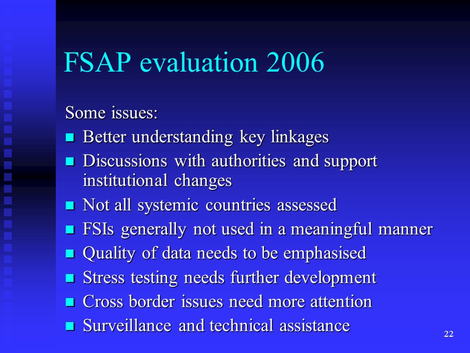 22 FSAP evaluation 2006 Some issues: Better understanding key linkages Better understanding key linkages Discussions with authorities and support institutional changes Discussions with authorities and support institutional changes Not all systemic countries assessed Not all systemic countries assessed FSIs generally not used in a meaningful manner FSIs generally not used in a meaningful manner Quality of data needs to be emphasised Quality of data needs to be emphasised Stress testing needs further development Stress testing needs further development Cross border issues need more attention Cross border issues need more attention Surveillance and technical assistance Surveillance and technical assistance