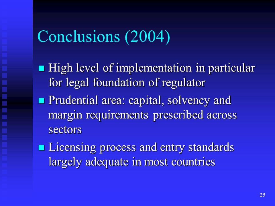 25 Conclusions (2004) High level of implementation in particular for legal foundation of regulator High level of implementation in particular for legal foundation of regulator Prudential area: capital, solvency and margin requirements prescribed across sectors Prudential area: capital, solvency and margin requirements prescribed across sectors Licensing process and entry standards largely adequate in most countries Licensing process and entry standards largely adequate in most countries
