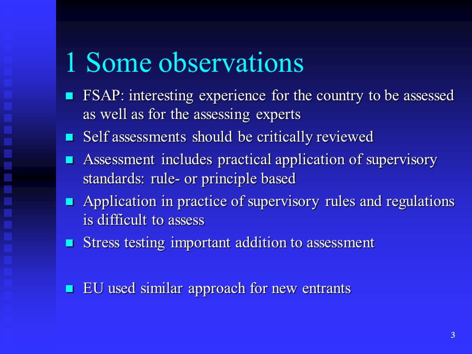 3 1 Some observations FSAP: interesting experience for the country to be assessed as well as for the assessing experts FSAP: interesting experience for the country to be assessed as well as for the assessing experts Self assessments should be critically reviewed Self assessments should be critically reviewed Assessment includes practical application of supervisory standards: rule- or principle based Assessment includes practical application of supervisory standards: rule- or principle based Application in practice of supervisory rules and regulations is difficult to assess Application in practice of supervisory rules and regulations is difficult to assess Stress testing important addition to assessment Stress testing important addition to assessment EU used similar approach for new entrants EU used similar approach for new entrants