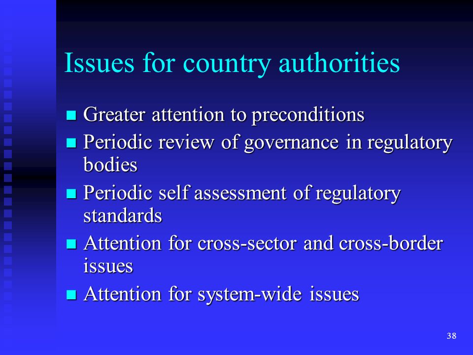 38 Issues for country authorities Greater attention to preconditions Greater attention to preconditions Periodic review of governance in regulatory bodies Periodic review of governance in regulatory bodies Periodic self assessment of regulatory standards Periodic self assessment of regulatory standards Attention for cross-sector and cross-border issues Attention for cross-sector and cross-border issues Attention for system-wide issues Attention for system-wide issues