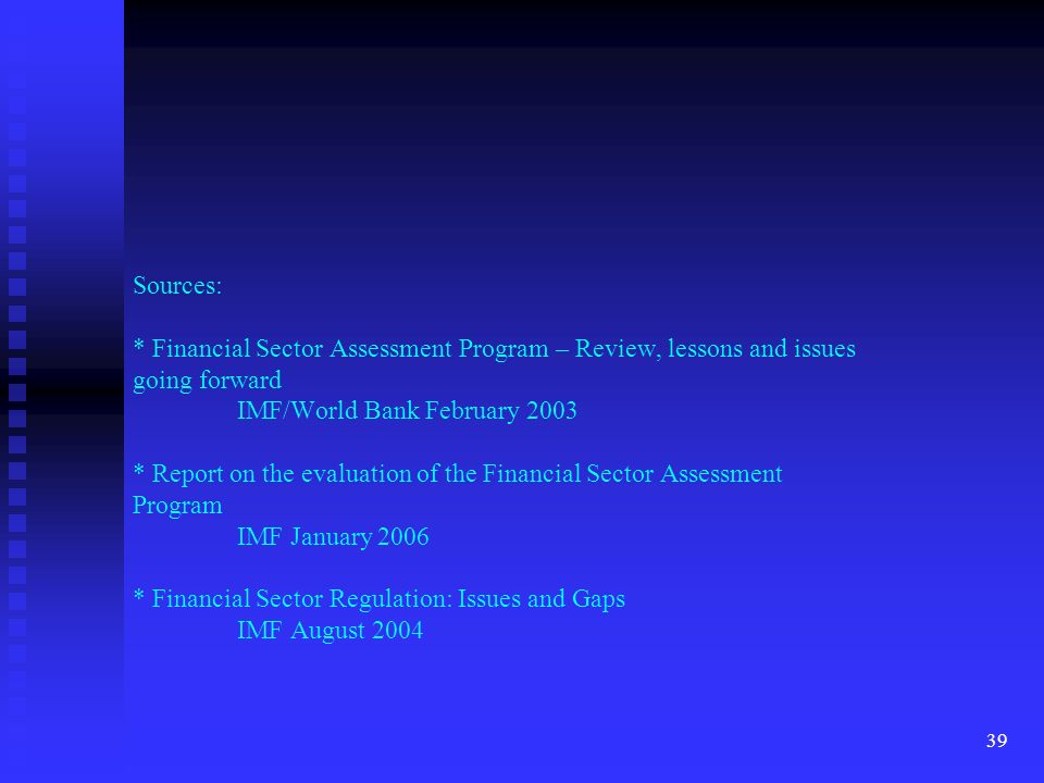39 Sources: * Financial Sector Assessment Program – Review, lessons and issues going forward IMF/World Bank February 2003 * Report on the evaluation of the Financial Sector Assessment Program IMF January 2006 * Financial Sector Regulation: Issues and Gaps IMF August 2004