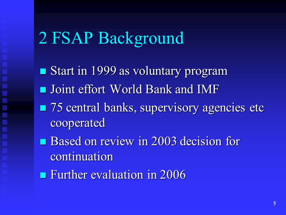 5 2 FSAP Background Start in 1999 as voluntary program Start in 1999 as voluntary program Joint effort World Bank and IMF Joint effort World Bank and IMF 75 central banks, supervisory agencies etc cooperated 75 central banks, supervisory agencies etc cooperated Based on review in 2003 decision for continuation Based on review in 2003 decision for continuation Further evaluation in 2006 Further evaluation in 2006