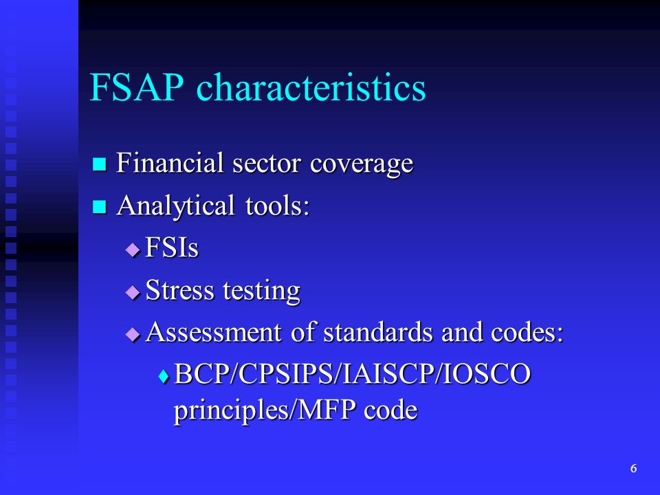6 FSAP characteristics Financial sector coverage Financial sector coverage Analytical tools: Analytical tools:  FSIs  Stress testing  Assessment of standards and codes:  BCP/CPSIPS/IAISCP/IOSCO principles/MFP code
