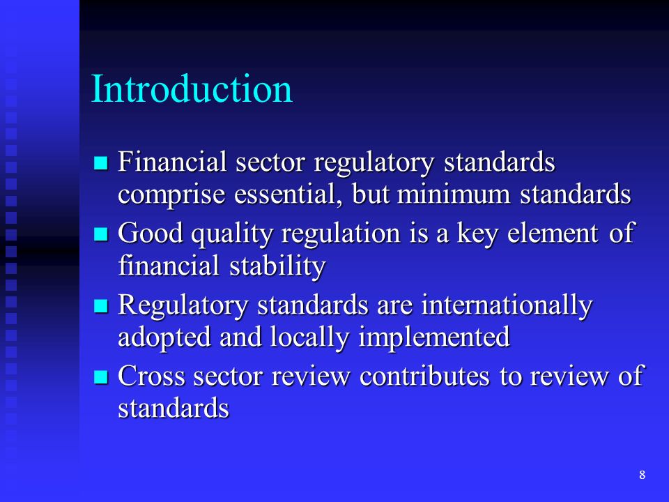 8 Introduction Financial sector regulatory standards comprise essential, but minimum standards Financial sector regulatory standards comprise essential, but minimum standards Good quality regulation is a key element of financial stability Good quality regulation is a key element of financial stability Regulatory standards are internationally adopted and locally implemented Regulatory standards are internationally adopted and locally implemented Cross sector review contributes to review of standards Cross sector review contributes to review of standards