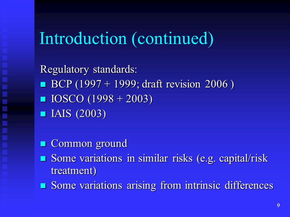 9 Introduction (continued) Regulatory standards: BCP ( ; draft revision 2006 ) BCP ( ; draft revision 2006 ) IOSCO ( ) IOSCO ( ) IAIS (2003) IAIS (2003) Common ground Common ground Some variations in similar risks (e.g.