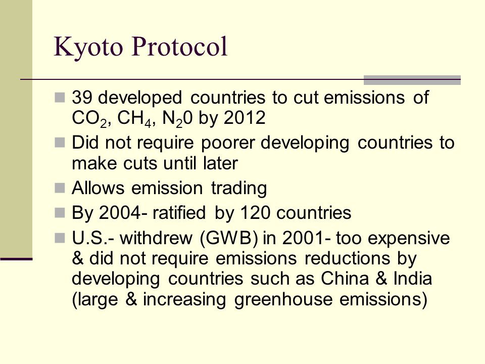 Kyoto Protocol 39 developed countries to cut emissions of CO 2, CH 4, N 2 0 by 2012 Did not require poorer developing countries to make cuts until later Allows emission trading By ratified by 120 countries U.S.- withdrew (GWB) in too expensive & did not require emissions reductions by developing countries such as China & India (large & increasing greenhouse emissions)